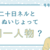 二十日ネルとぬいじょって同一人物？