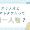 スサノオとヤマトタケルって同一人物？